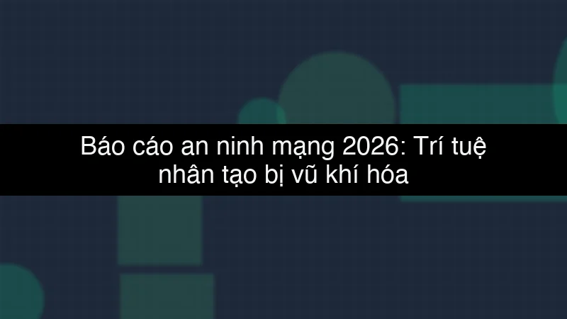 Báo cáo an ninh mạng 2026: Trí tuệ nhân tạo bị vũ khí hóa