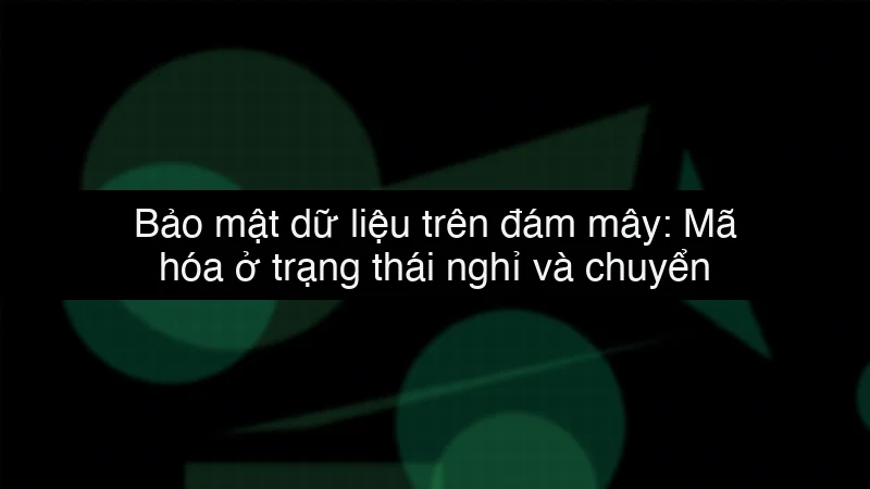 Bảo mật dữ liệu trên đám mây: Mã hóa ở trạng thái nghỉ và chuyển động