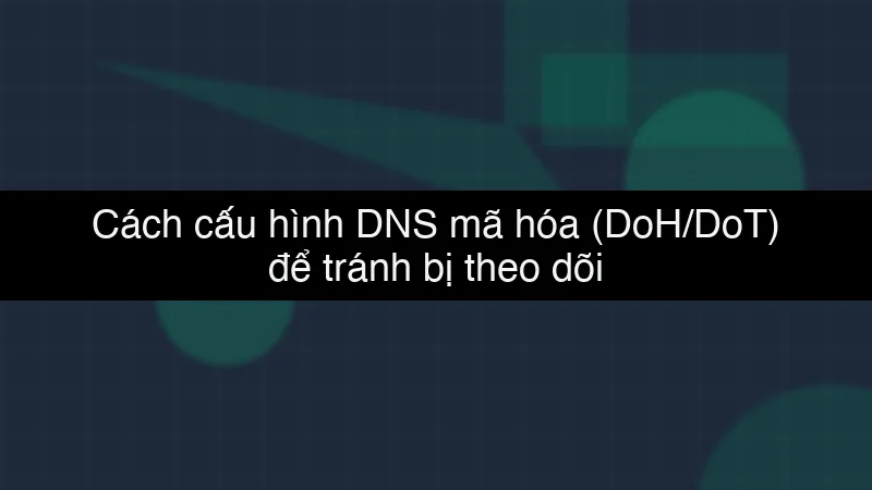 Cách cấu hình DNS mã hóa (DoH/DoT) để tránh bị theo dõi