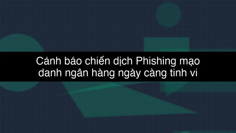 Cảnh báo chiến dịch Phishing mạo danh ngân hàng ngày càng tinh vi
