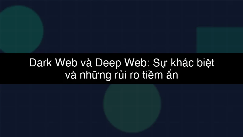 Dark Web và Deep Web: Sự khác biệt và những rủi ro tiềm ẩn