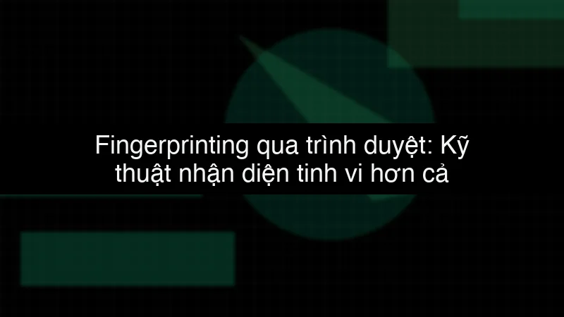 Fingerprinting qua trình duyệt: Kỹ thuật nhận diện tinh vi hơn cả Cookie