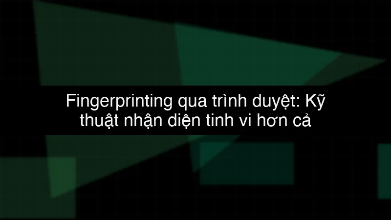 Fingerprinting qua trình duyệt: Kỹ thuật nhận diện tinh vi hơn cả Cookie data dump