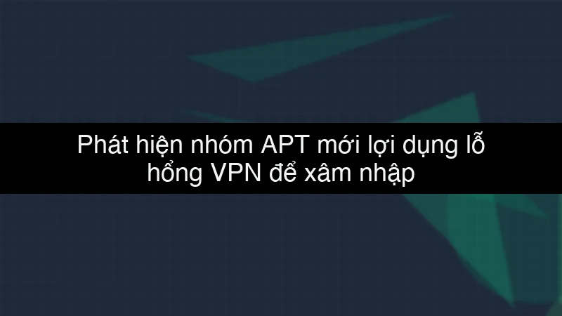 Phát hiện nhóm APT mới lợi dụng lỗ hổng VPN để xâm nhập