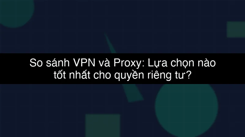 So sánh VPN và Proxy: Lựa chọn nào tốt nhất cho quyền riêng tư?