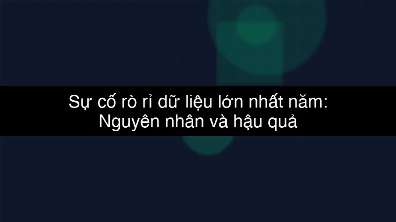 Sự cố rò rỉ dữ liệu lớn nhất năm: Nguyên nhân và hậu quả