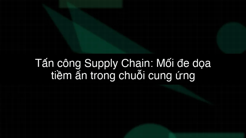 Tấn công Supply Chain: Mối đe dọa tiềm ẩn trong chuỗi cung ứng