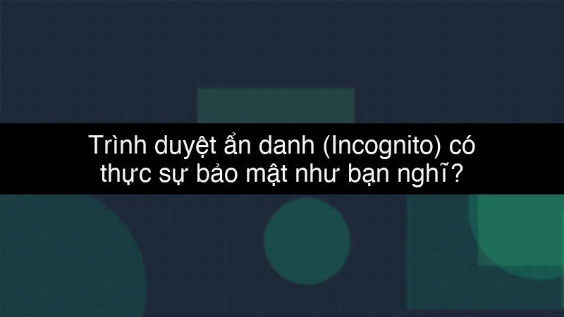 Trình duyệt ẩn danh (Incognito) có thực sự bảo mật như bạn nghĩ?